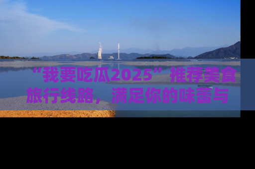 “我要吃瓜2025”推荐美食旅行线路，满足你的味蕾与好奇心
