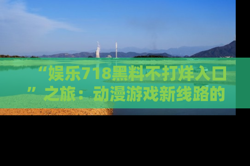 “娱乐718黑料不打烊入口”之旅：动漫游戏新线路的耀眼内幕曝光！