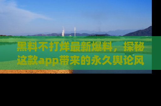 黑料不打烊最新爆料，探秘这款app带来的永久舆论风暴