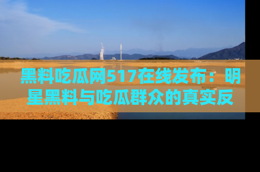 黑料吃瓜网517在线发布：明星黑料与吃瓜群众的真实反应
