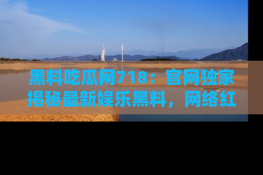 黑料吃瓜网718：官网独家揭秘最新娱乐黑料，网络红人齐聚一堂！