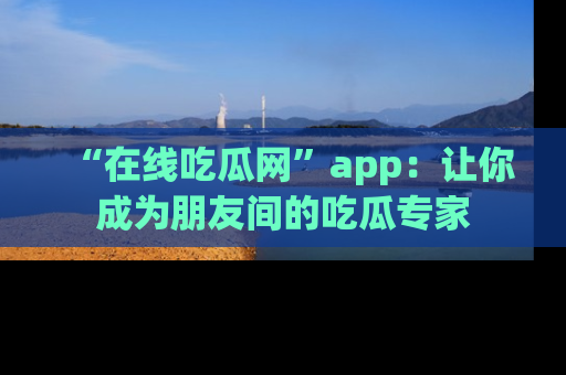 “在线吃瓜网”app：让你成为朋友间的吃瓜专家