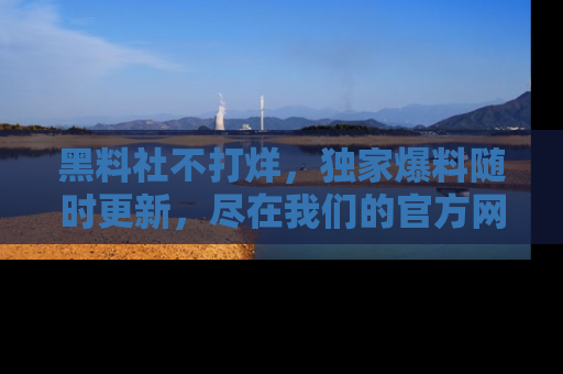 黑料社不打烊，独家爆料随时更新，尽在我们的官方网站网址！