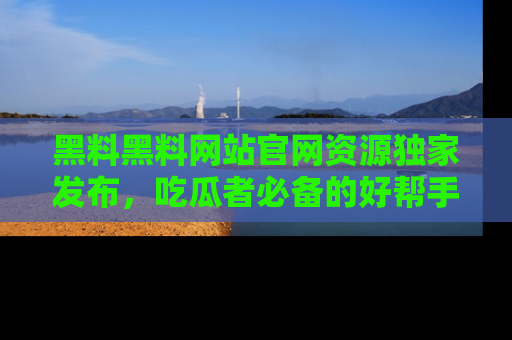 黑料黑料网站官网资源独家发布，吃瓜者必备的好帮手