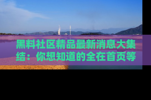 黑料社区精品最新消息大集结：你想知道的全在首页等你探索！