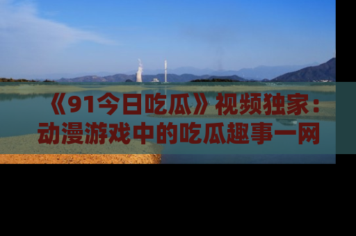 《91今日吃瓜》视频独家：动漫游戏中的吃瓜趣事一网打尽！