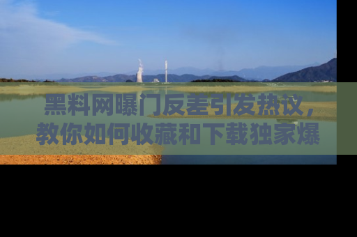 黑料网曝门反差引发热议，教你如何收藏和下载独家爆料