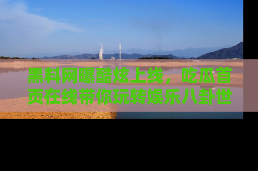 黑料网曝酷炫上线，吃瓜首页在线带你玩转娱乐八卦世界