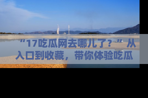 “17吃瓜网去哪儿了?”从入口到收藏,带你体验吃瓜新风潮!