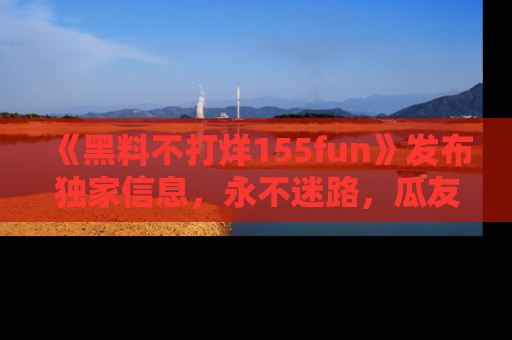 《黑料不打烊155fun》发布独家信息，永不迷路，瓜友们的最佳选择！