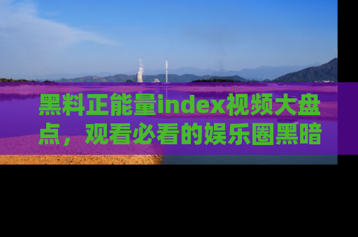 黑料正能量index视频大盘点，观看必看的娱乐圈黑暗与光明！