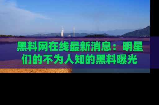 黑料网在线最新消息：明星们的不为人知的黑料曝光