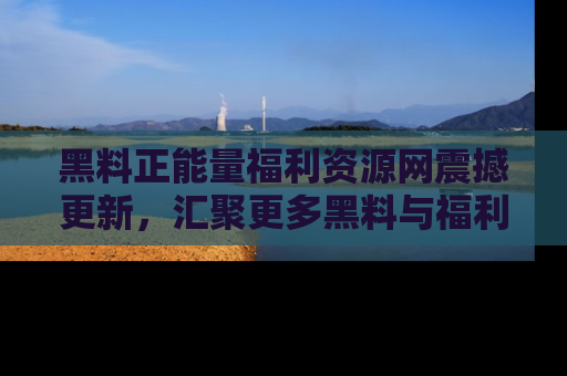 黑料正能量福利资源网震撼更新，汇聚更多黑料与福利！