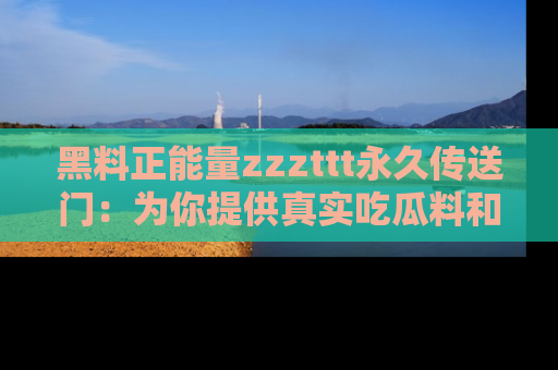 黑料正能量zzzttt永久传送门：为你提供真实吃瓜料和积极向上的能量