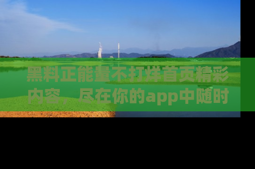黑料正能量不打烊首页精彩内容，尽在你的app中随时观看