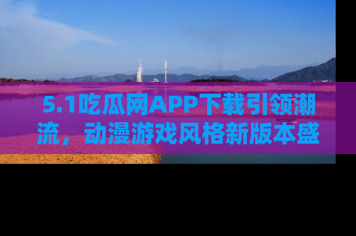 5.1吃瓜网APP下载引领潮流，动漫游戏风格新版本盛情发布！