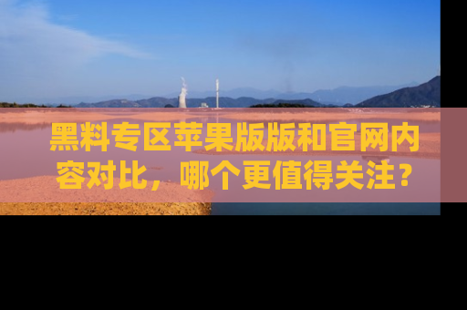 黑料专区苹果版版和官网内容对比，哪个更值得关注？