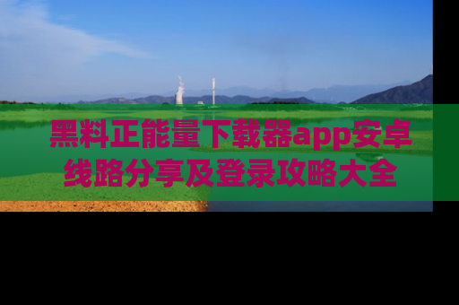 黑料正能量下载器app安卓线路分享及登录攻略大全