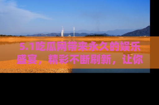 5.1吃瓜网带来永久的娱乐盛宴，精彩不断刷新，让你乐在其中