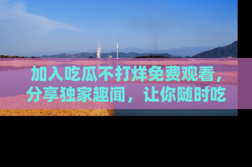 加入吃瓜不打烊免费观看，分享独家趣闻，让你随时吃瓜不停！