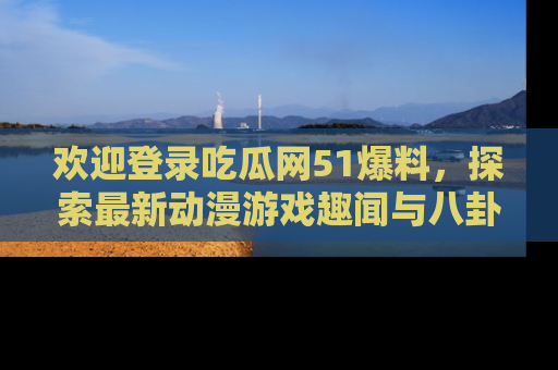 欢迎登录吃瓜网51爆料，探索最新动漫游戏趣闻与八卦！