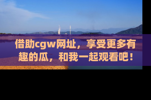 借助cgw网址，享受更多有趣的瓜，和我一起观看吧！