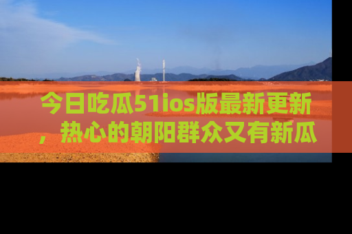 今日吃瓜51ios版最新更新，热心的朝阳群众又有新瓜要分享啦！