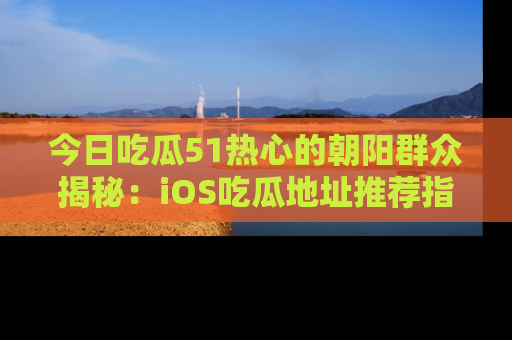 今日吃瓜51热心的朝阳群众揭秘：iOS吃瓜地址推荐指南！