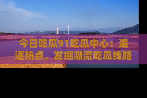 今日吃瓜91吃瓜中心：追逐热点，发掘潮流吃瓜线路！