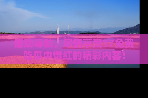 借助导航，尽情享受17免费吃瓜中爆红的精彩内容！