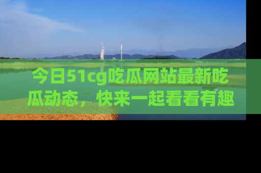 今日51cg吃瓜网站最新吃瓜动态，快来一起看看有趣的事情！