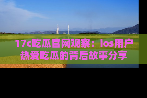 17c吃瓜官网观察：ios用户热爱吃瓜的背后故事分享
