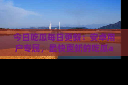 今日吃瓜每日更新：安卓用户专属，最快更新的吃瓜app值得拥有。