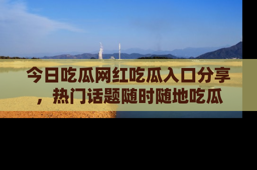 今日吃瓜网红吃瓜入口分享，热门话题随时随地吃瓜