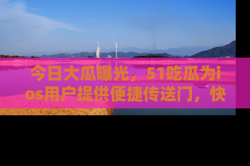 今日大瓜曝光，51吃瓜为ios用户提供便捷传送门，快来围观。