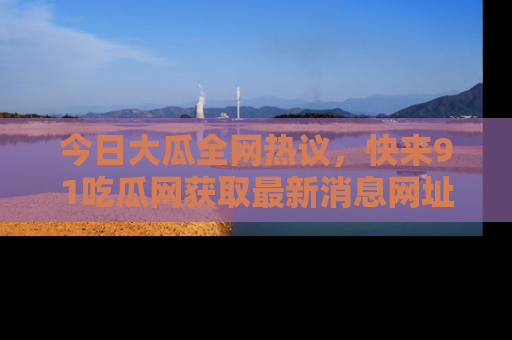 今日大瓜全网热议，快来91吃瓜网获取最新消息网址