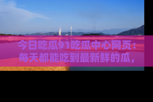今日吃瓜91吃瓜中心网页：每天都能吃到最新鲜的瓜，八卦互动精彩无限！