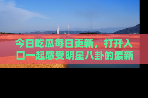 今日吃瓜每日更新，打开入口一起感受明星八卦的最新动态，别说我没告诉你哦！