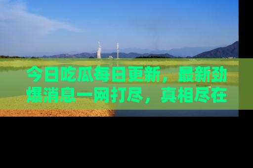 今日吃瓜每日更新，最新劲爆消息一网打尽，真相尽在其中！