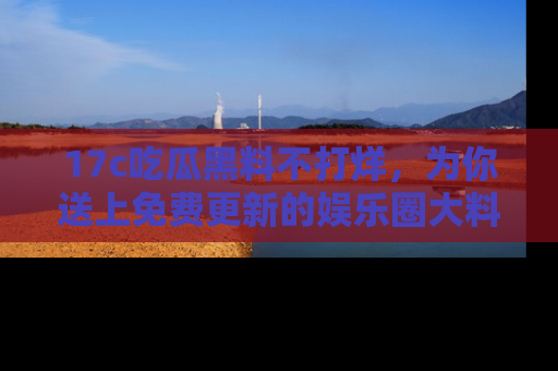 17c吃瓜黑料不打烊，为你送上免费更新的娱乐圈大料！
