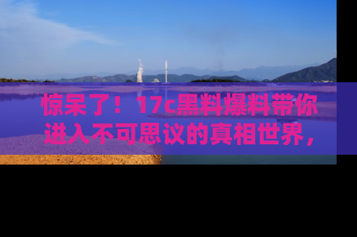 惊呆了！17c黑料爆料带你进入不可思议的真相世界，赶快看链接！