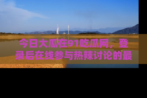 今日大瓜在91吃瓜网，登录后在线参与热辣讨论的最佳去处！