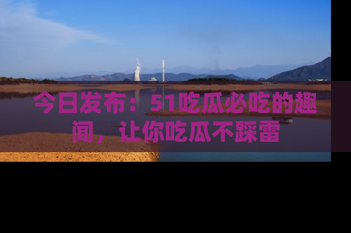 今日发布：51吃瓜必吃的趣闻，让你吃瓜不踩雷