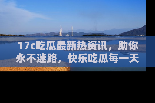 17c吃瓜最新热资讯，助你永不迷路，快乐吃瓜每一天！