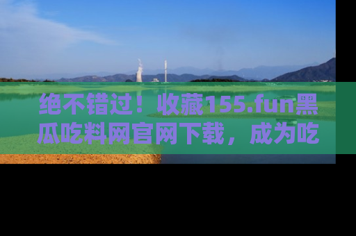 绝不错过！收藏155.fun黑瓜吃料网官网下载，成为吃瓜达人！