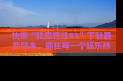 快来“吃瓜在线91”下载最新版本，抓住每一个娱乐热点的精彩瞬间！