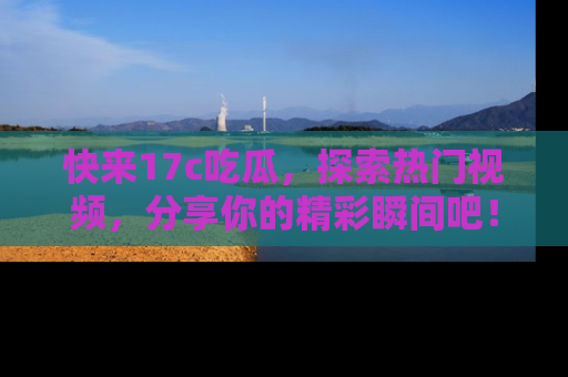 快来17c吃瓜，探索热门视频，分享你的精彩瞬间吧！