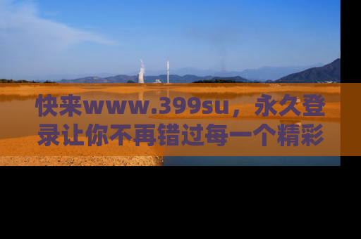 快来www.399su，永久登录让你不再错过每一个精彩的吃瓜瞬间！