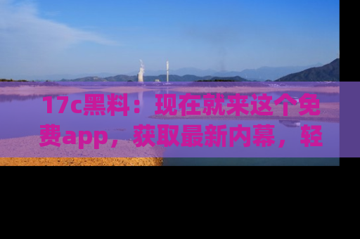 17c黑料：现在就来这个免费app，获取最新内幕，轻松掌握娱乐圈动向！