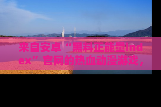 来自安卓“黑料正能量index”官网的热血动漫游戏，聚焦黑料与正能量的精彩时刻